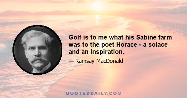 Golf is to me what his Sabine farm was to the poet Horace - a solace and an inspiration.