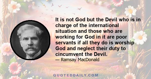 It is not God but the Devil who is in charge of the international situation and those who are working for God in it are poor servants if all they do is worship God and neglect their duty to cincumvent the Devil.