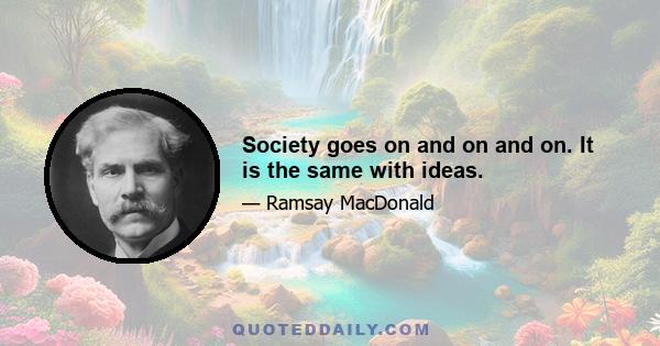 Society goes on and on and on. It is the same with ideas.