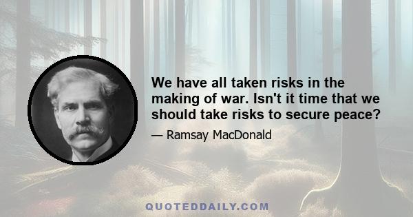 We have all taken risks in the making of war. Isn't it time that we should take risks to secure peace?