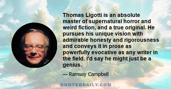 Thomas Ligotti is an absolute master of supernatural horror and weird fiction, and a true original. He pursues his unique vision with admirable honesty and rigorousness and conveys it in prose as powerfully evocative as 