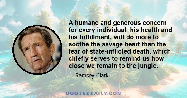 A humane and generous concern for every individual, his health and his fulfillment, will do more to soothe the savage heart than the fear of state-inflicted death, which chiefly serves to remind us how close we remain