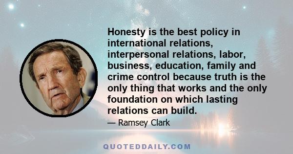 Honesty is the best policy in international relations, interpersonal relations, labor, business, education, family and crime control because truth is the only thing that works and the only foundation on which lasting