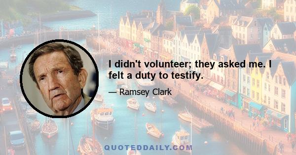 I didn't volunteer; they asked me. I felt a duty to testify.