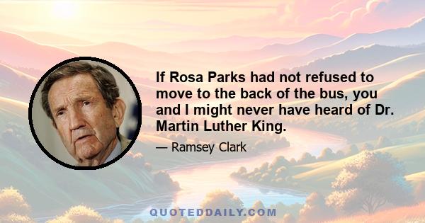 If Rosa Parks had not refused to move to the back of the bus, you and I might never have heard of Dr. Martin Luther King.