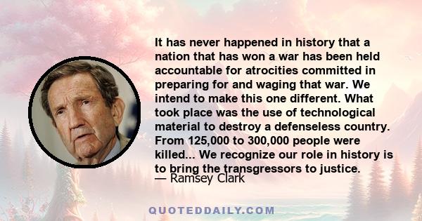 It has never happened in history that a nation that has won a war has been held accountable for atrocities committed in preparing for and waging that war. We intend to make this one different. What took place was the