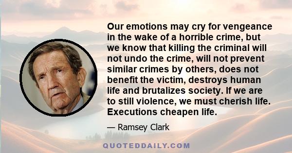 Our emotions may cry for vengeance in the wake of a horrible crime, but we know that killing the criminal will not undo the crime, will not prevent similar crimes by others, does not benefit the victim, destroys human