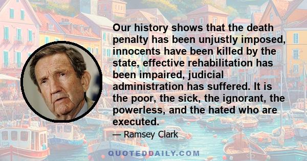 Our history shows that the death penalty has been unjustly imposed, innocents have been killed by the state, effective rehabilitation has been impaired, judicial administration has suffered. It is the poor, the sick,