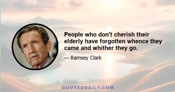 People who don't cherish their elderly have forgotten whence they came and whither they go.