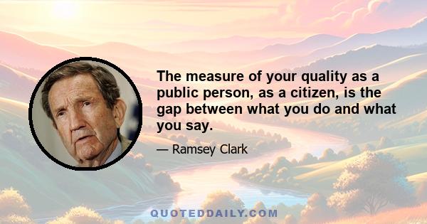 The measure of your quality as a public person, as a citizen, is the gap between what you do and what you say.