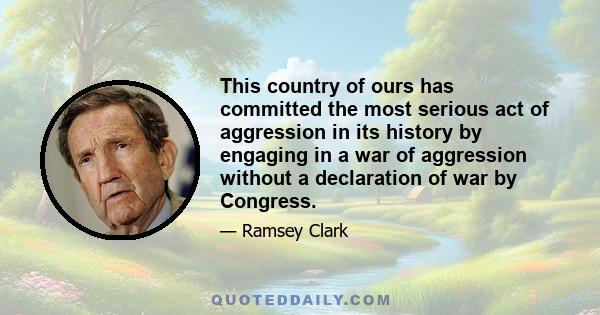 This country of ours has committed the most serious act of aggression in its history by engaging in a war of aggression without a declaration of war by Congress.