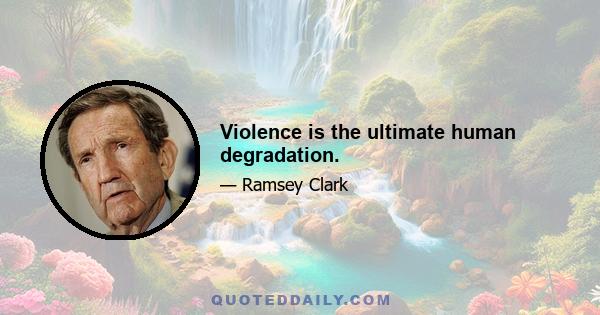 Violence is the ultimate human degradation.