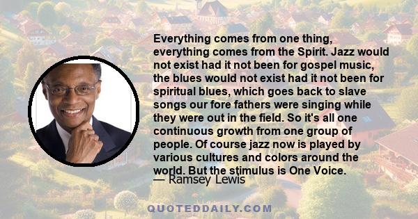 Everything comes from one thing, everything comes from the Spirit. Jazz would not exist had it not been for gospel music, the blues would not exist had it not been for spiritual blues, which goes back to slave songs our 