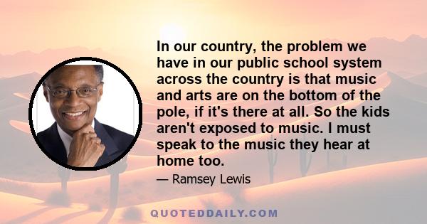 In our country, the problem we have in our public school system across the country is that music and arts are on the bottom of the pole, if it's there at all. So the kids aren't exposed to music. I must speak to the