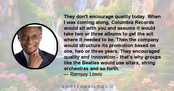 They don't encourage quality today. When I was coming along, Columbia Records would sit with you and assume it would take two or three albums to get the act where it needed to be. Then the company would structure its