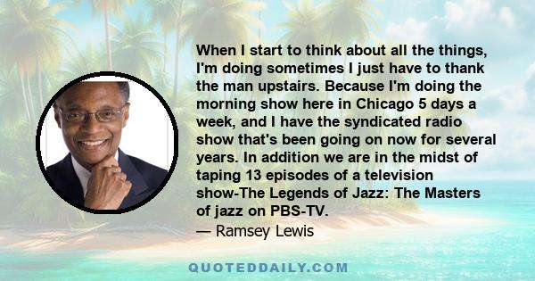 When I start to think about all the things, I'm doing sometimes I just have to thank the man upstairs. Because I'm doing the morning show here in Chicago 5 days a week, and I have the syndicated radio show that's been