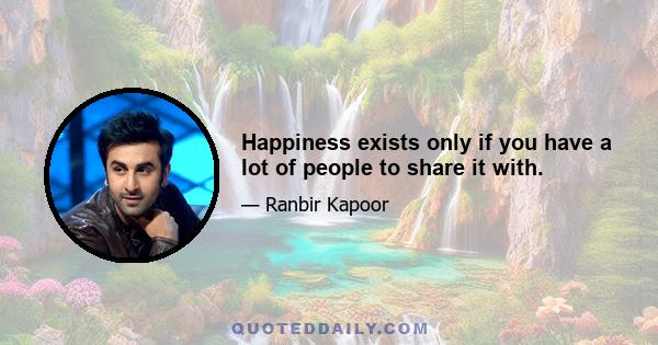 Happiness exists only if you have a lot of people to share it with.