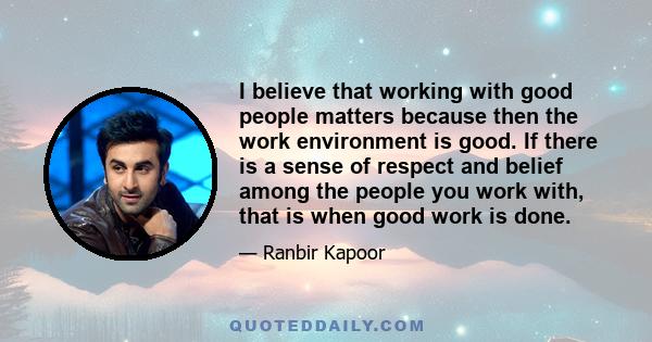 I believe that working with good people matters because then the work environment is good. If there is a sense of respect and belief among the people you work with, that is when good work is done.