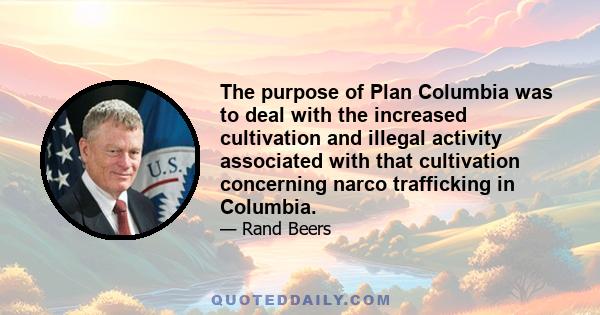 The purpose of Plan Columbia was to deal with the increased cultivation and illegal activity associated with that cultivation concerning narco trafficking in Columbia.