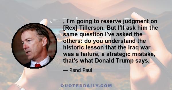 , I'm going to reserve judgment on [Rex] Tillerson. But I'll ask him the same question I've asked the others: do you understand the historic lesson that the Iraq war was a failure, a strategic mistake, that's what