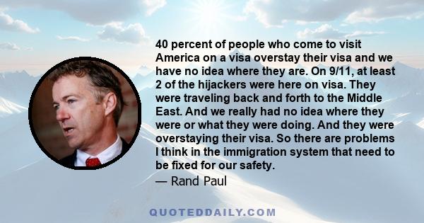 40 percent of people who come to visit America on a visa overstay their visa and we have no idea where they are. On 9/11, at least 2 of the hijackers were here on visa. They were traveling back and forth to the Middle