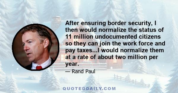 After ensuring border security, I then would normalize the status of 11 million undocumented citizens so they can join the work force and pay taxes...I would normalize them at a rate of about two million per year.