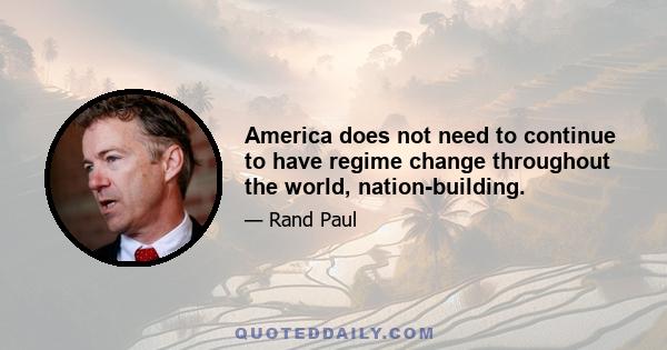 America does not need to continue to have regime change throughout the world, nation-building.