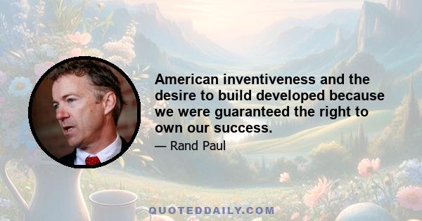 American inventiveness and the desire to build developed because we were guaranteed the right to own our success.