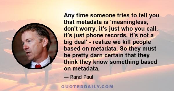 Any time someone tries to tell you that metadata is 'meaningless, don't worry, it's just who you call, it's just phone records, it's not a big deal' - realize we kill people based on metadata. So they must be pretty