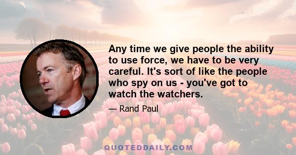 Any time we give people the ability to use force, we have to be very careful. It's sort of like the people who spy on us - you've got to watch the watchers.