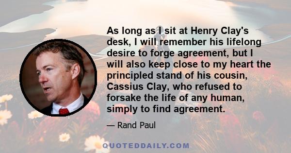 As long as I sit at Henry Clay's desk, I will remember his lifelong desire to forge agreement, but I will also keep close to my heart the principled stand of his cousin, Cassius Clay, who refused to forsake the life of