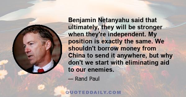 Benjamin Netanyahu said that ultimately, they will be stronger when they're independent. My position is exactly the same. We shouldn't borrow money from China to send it anywhere, but why don't we start with eliminating 