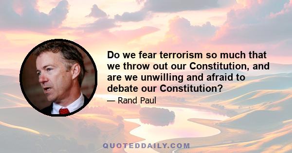 Do we fear terrorism so much that we throw out our Constitution, and are we unwilling and afraid to debate our Constitution?