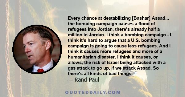 Every chance at destabilizing [Bashar] Assad... the bombing campaign causes a flood of refugees into Jordan, there's already half a million in Jordan. I think a bombing campaign - I think it's hard to argue that a U.S.