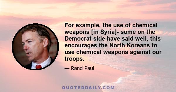 For example, the use of chemical weapons [in Syria]- some on the Democrat side have said well, this encourages the North Koreans to use chemical weapons against our troops.