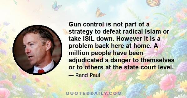 Gun control is not part of a strategy to defeat radical Islam or take ISIL down. However it is a problem back here at home. A million people have been adjudicated a danger to themselves or to others at the state court