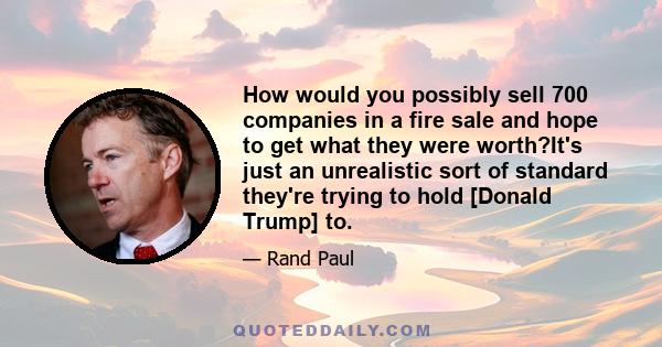 How would you possibly sell 700 companies in a fire sale and hope to get what they were worth?It's just an unrealistic sort of standard they're trying to hold [Donald Trump] to.