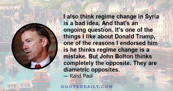 I also think regime change in Syria is a bad idea. And that's an ongoing question. It's one of the things I like about Donald Trump, one of the reasons I endorsed him is he thinks regime change is a mistake. But John