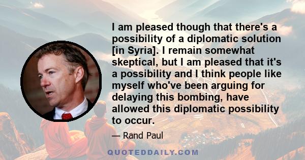 I am pleased though that there's a possibility of a diplomatic solution [in Syria]. I remain somewhat skeptical, but I am pleased that it's a possibility and I think people like myself who've been arguing for delaying