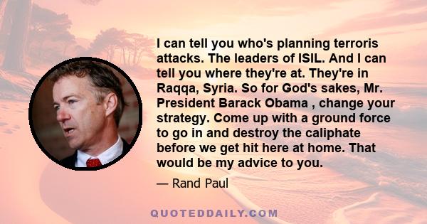 I can tell you who's planning terroris attacks. The leaders of ISIL. And I can tell you where they're at. They're in Raqqa, Syria. So for God's sakes, Mr. President Barack Obama , change your strategy. Come up with a