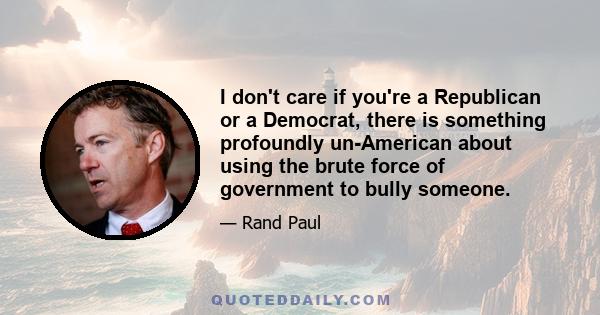 I don't care if you're a Republican or a Democrat, there is something profoundly un-American about using the brute force of government to bully someone.