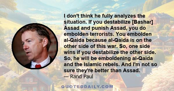 I don't think he fully analyzes the situation. If you destabilize [Bashar] Assad and punish Assad, you do embolden terrorists. You embolden al-Qaida because al-Qaida is on the other side of this war. So, one side wins