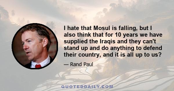 I hate that Mosul is falling, but I also think that for 10 years we have supplied the Iraqis and they can't stand up and do anything to defend their country, and it is all up to us?