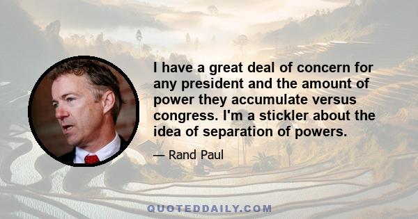 I have a great deal of concern for any president and the amount of power they accumulate versus congress. I'm a stickler about the idea of separation of powers.