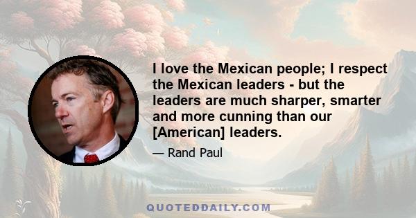 I love the Mexican people; I respect the Mexican leaders - but the leaders are much sharper, smarter and more cunning than our [American] leaders.