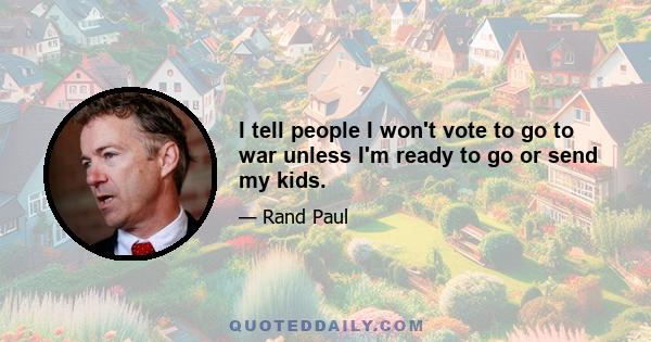 I tell people I won't vote to go to war unless I'm ready to go or send my kids.