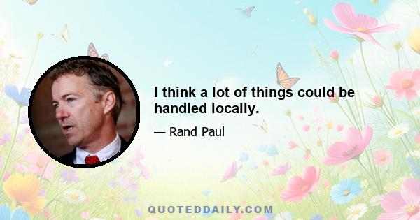 I think a lot of things could be handled locally.