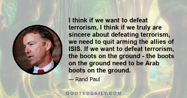 I think if we want to defeat terrorism, I think if we truly are sincere about defeating terrorism, we need to quit arming the allies of ISIS. If we want to defeat terrorism, the boots on the ground - the boots on the