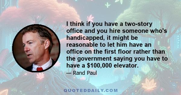 I think if you have a two-story office and you hire someone who's handicapped, it might be reasonable to let him have an office on the first floor rather than the government saying you have to have a $100,000 elevator.