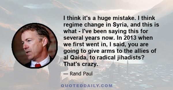 I think it's a huge mistake. I think regime change in Syria, and this is what - I've been saying this for several years now. In 2013 when we first went in, I said, you are going to give arms to the allies of al Qaida,